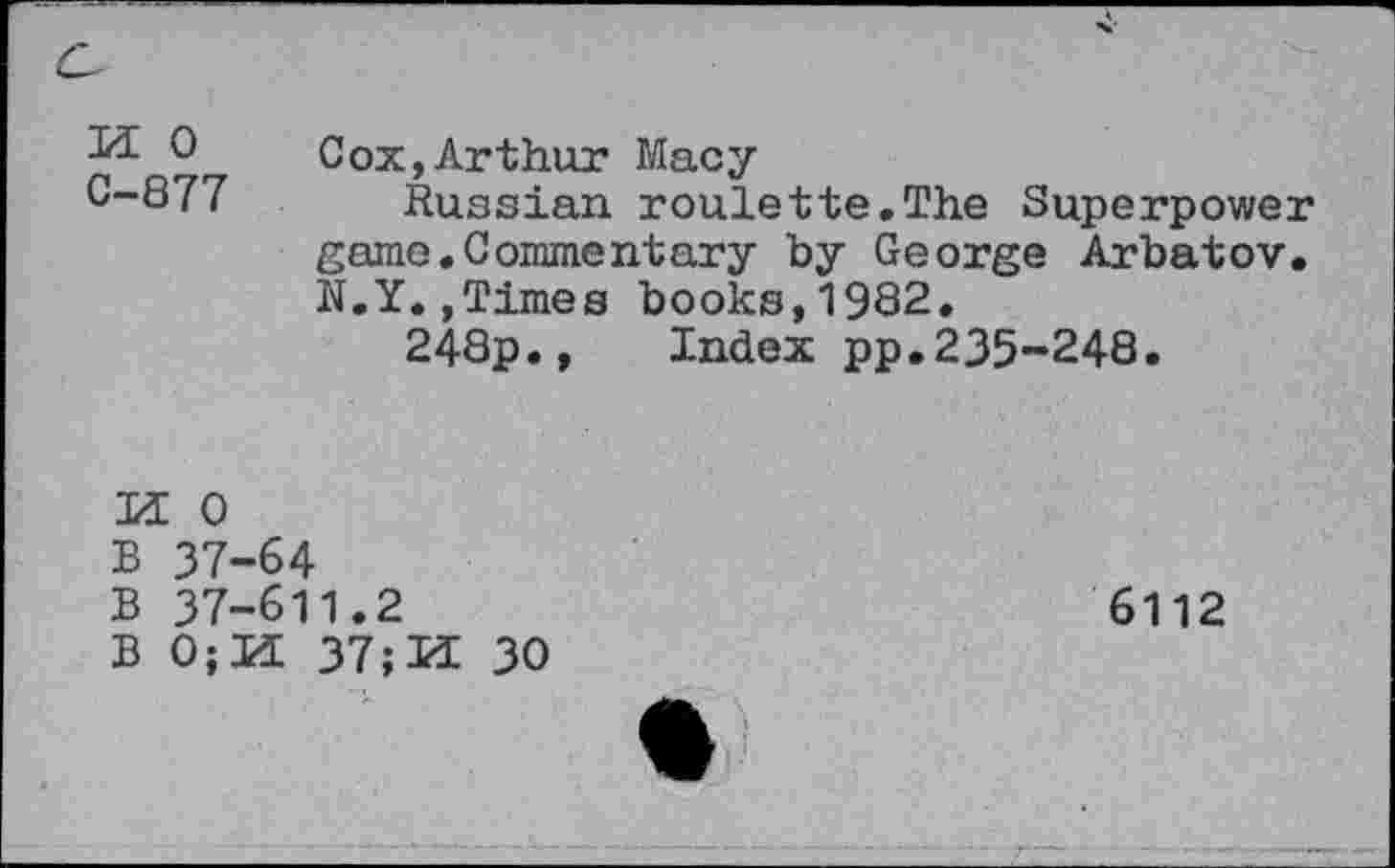 ﻿M 0 C-877	Cox,Arthur Macy Russian roulette.The Superpower game.Commentary by George Arbatov. N.Y.,Times books,1982. 248p., Index pp.235-248.
M 0
B 37-64
B 37-611.2	6112
B 0;U 37;H 30